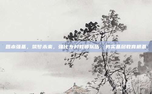 固本强基,筑梦未来,强化乡村教师队伍,夯实基层教育根基