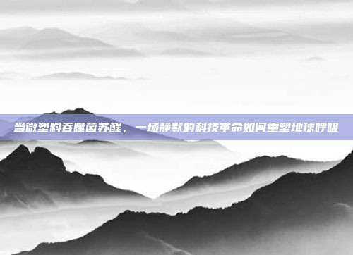 当微塑料吞噬菌苏醒,一场静默的科技革命如何重塑地球呼吸