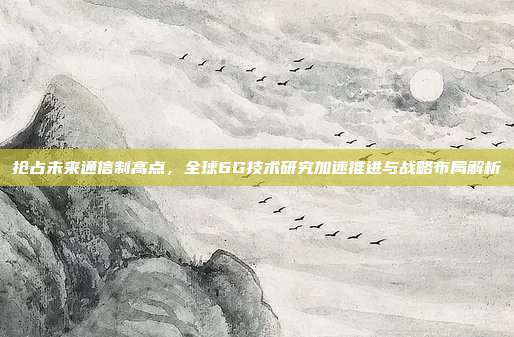 抢占未来通信制高点,全球6G技术研究加速推进与战略布局解析