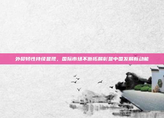 外贸韧性持续显现，国际市场不断拓展彰显中国发展新动能