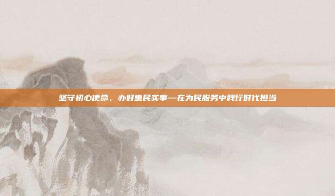 坚守初心使命，办好惠民实事—在为民服务中践行时代担当