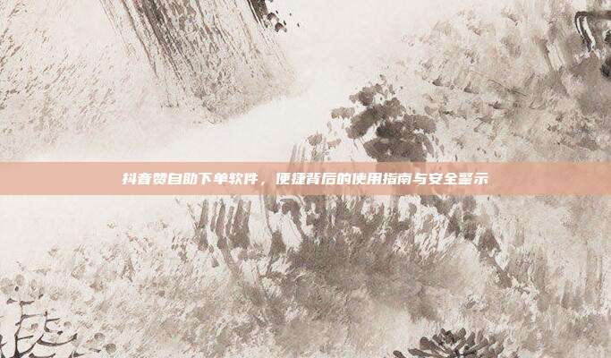 抖音赞自助下单软件,便捷背后的使用指南与安全警示