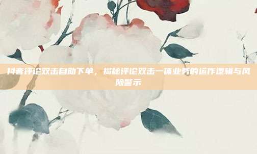 抖音评论双击自助下单,揭秘评论双击一体业务的运作逻辑与风险警示