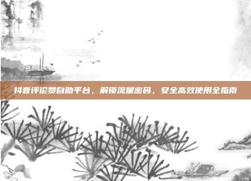 抖音评论赞自助平台,解锁流量密码,安全高效使用全指南
