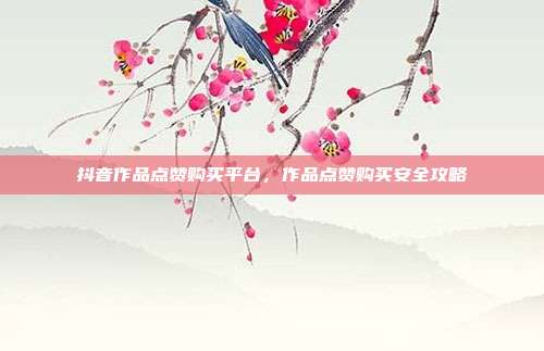 抖音作品点赞购买平台,作品点赞购买安全攻略