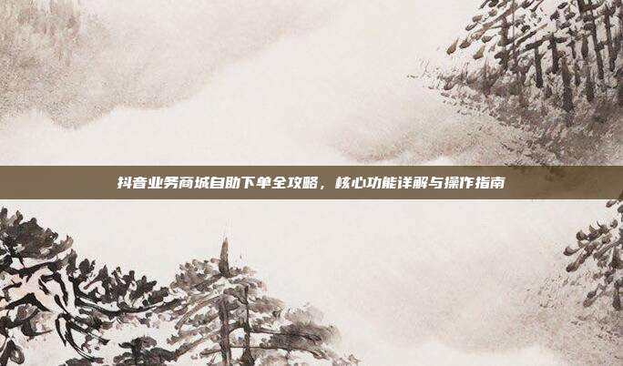 抖音业务商城自助下单全攻略,核心功能详解与操作指南