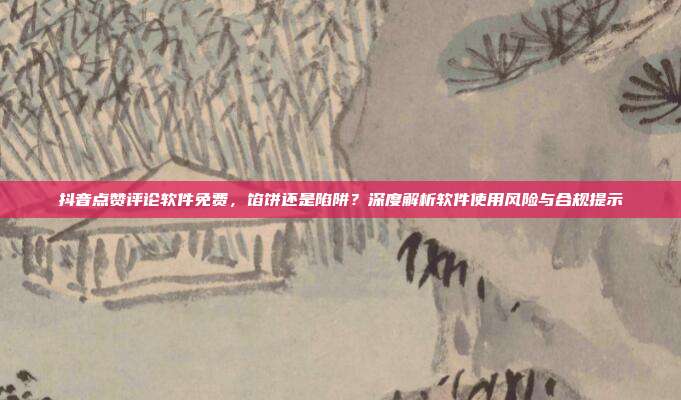 抖音点赞评论软件免费,馅饼还是陷阱?深度解析软件使用风险与合规提示