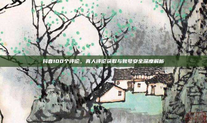 抖音100个评论,真人评论获取与账号安全深度解析
