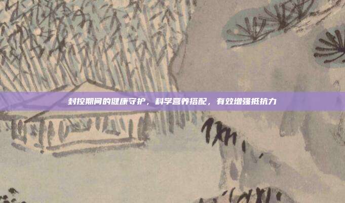 封控期间的健康守护，科学营养搭配，有效增强抵抗力