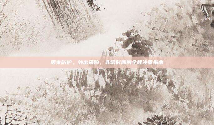 居家防护,外出采购,非常时期的全程注意指南
