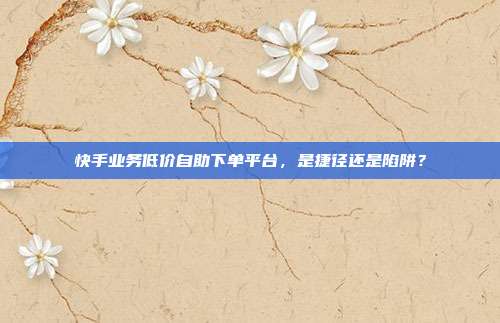 快手业务低价自助下单平台，是捷径还是陷阱？