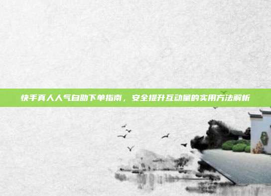 快手真人人气自助下单指南，安全提升互动量的实用方法解析