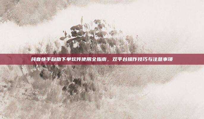 抖音快手自助下单软件使用全指南，双平台操作技巧与注意事项