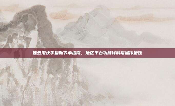 连云港快手自助下单指南，地区平台功能详解与操作步骤