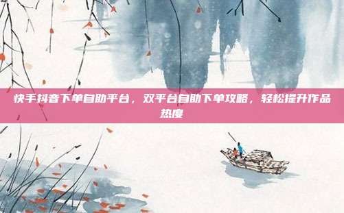 快手抖音下单自助平台，双平台自助下单攻略，轻松提升作品热度