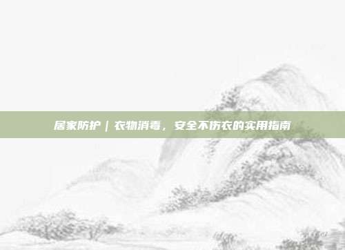 居家防护｜衣物消毒，安全不伤衣的实用指南