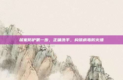 居家防护第一步，正确洗手，构筑病毒防火墙