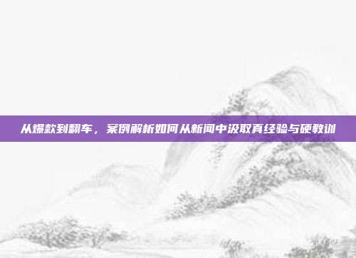 从爆款到翻车，案例解析如何从新闻中汲取真经验与硬教训