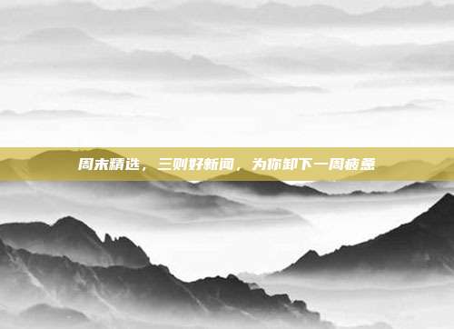 周末精选，三则好新闻，为你卸下一周疲惫