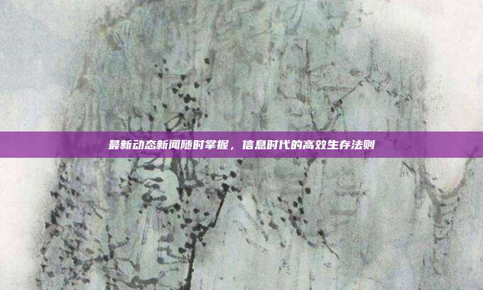 最新动态新闻随时掌握,信息时代的高效生存法则