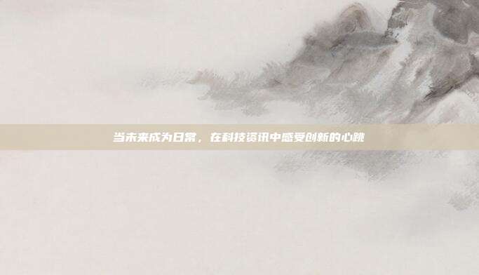 当未来成为日常,在科技资讯中感受创新的心跳