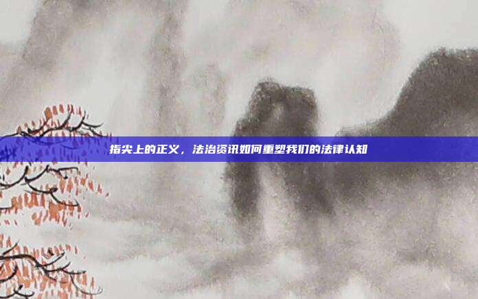 指尖上的正义,法治资讯如何重塑我们的法律认知