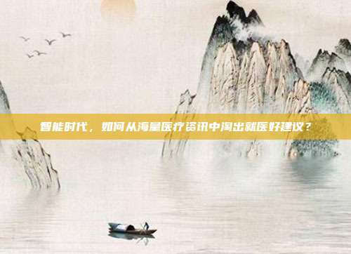 智能时代，如何从海量医疗资讯中淘出就医好建议？