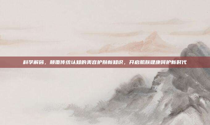 科学解码,颠覆传统认知的美容护肤新知识,开启肌肤健康呵护新时代