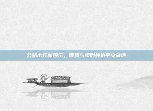 公路出行新提示，智慧与规则共筑平安旅途
