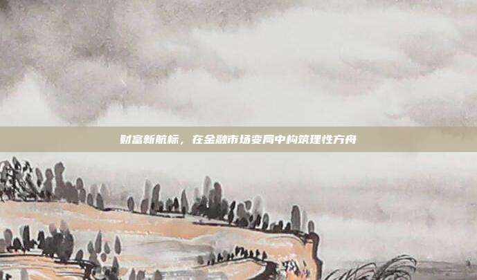 财富新航标,在金融市场变局中构筑理性方舟