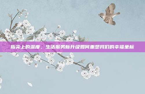 指尖上的温度,生活服务新升级如何重塑我们的幸福坐标