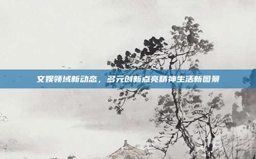 文娱领域新动态,多元创新点亮精神生活新图景