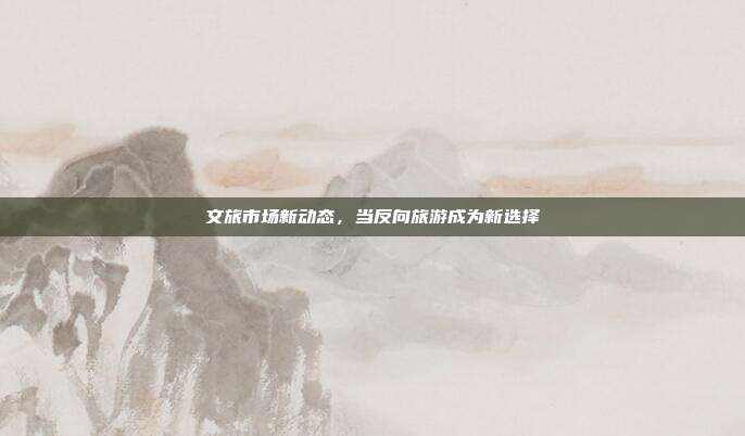 文旅市场新动态,当反向旅游成为新选择