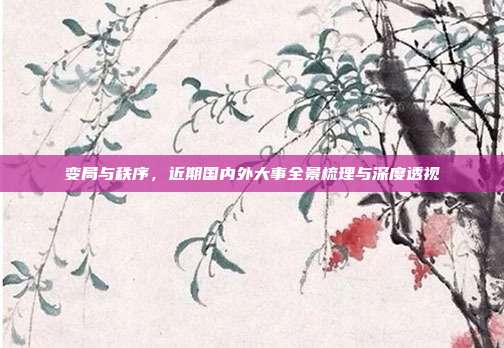 变局与秩序,近期国内外大事全景梳理与深度透视