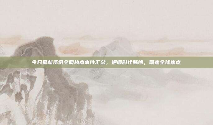 今日最新资讯全网热点事件汇总,把握时代脉搏,聚焦全球焦点