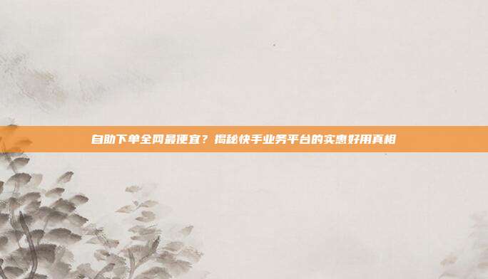 自助下单全网最便宜?揭秘快手业务平台的实惠好用真相