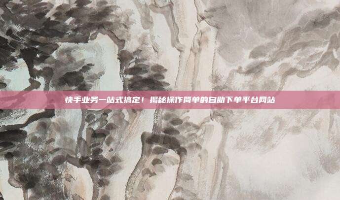 快手业务一站式搞定!揭秘操作简单的自助下单平台网站