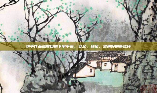 快手作品点赞自助下单平台,安全、稳定、效果好的新选择