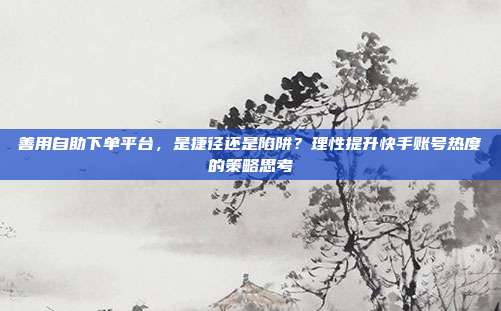 善用自助下单平台,是捷径还是陷阱?理性提升快手账号热度的策略思考