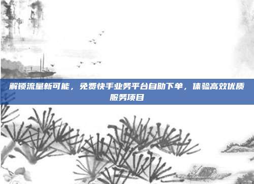 解锁流量新可能,免费快手业务平台自助下单,体验高效优质服务项目