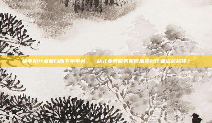 快手粉丝点赞自助下单平台,一站式业务服务如何重塑创作者成长路径?