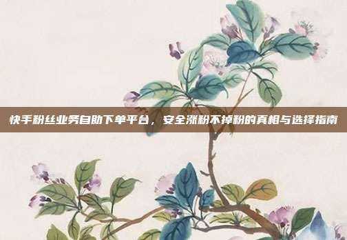 快手粉丝业务自助下单平台,安全涨粉不掉粉的真相与选择指南