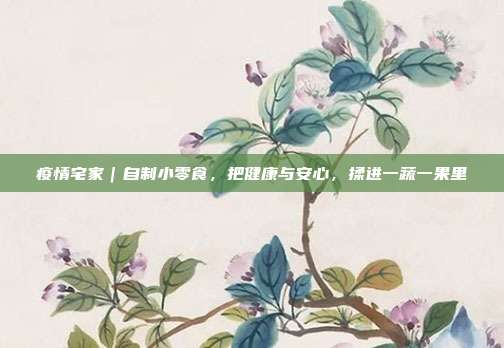 疫情宅家|自制小零食,把健康与安心,揉进一蔬一果里
