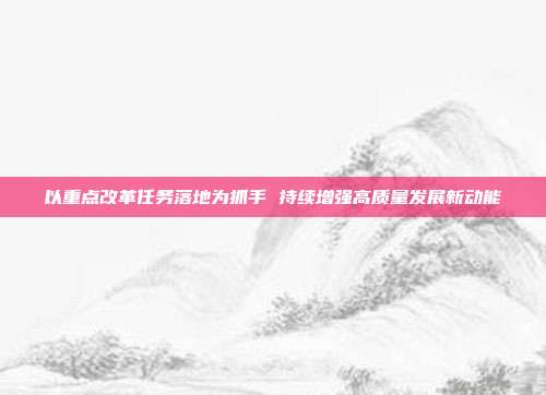 以重点改革任务落地为抓手 持续增强高质量发展新动能