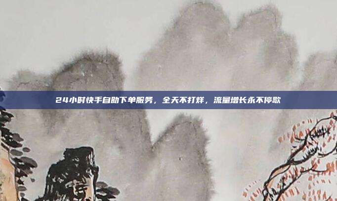 24小时快手自助下单服务，全天不打烊，流量增长永不停歇