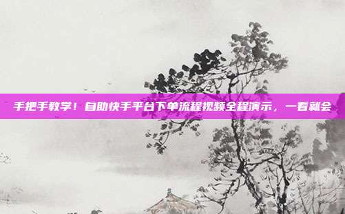 手把手教学！自助快手平台下单流程视频全程演示，一看就会