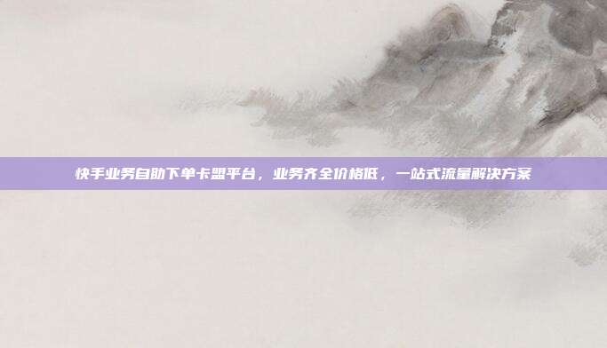 快手业务自助下单卡盟平台，业务齐全价格低，一站式流量解决方案
