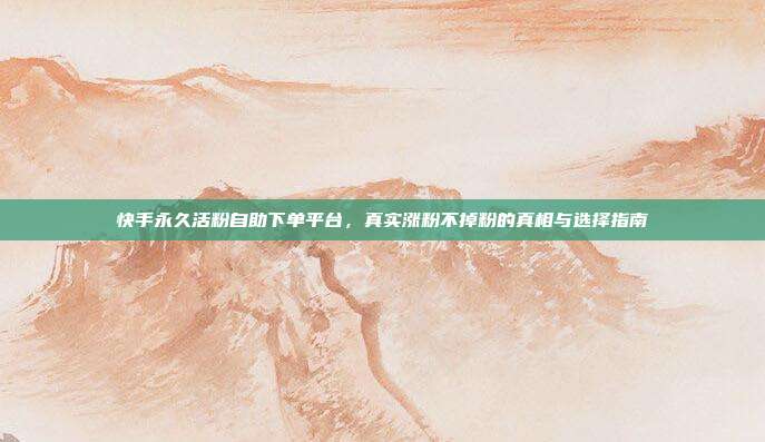 快手永久活粉自助下单平台，真实涨粉不掉粉的真相与选择指南