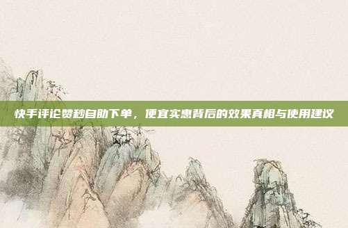 快手评论赞秒自助下单，便宜实惠背后的效果真相与使用建议