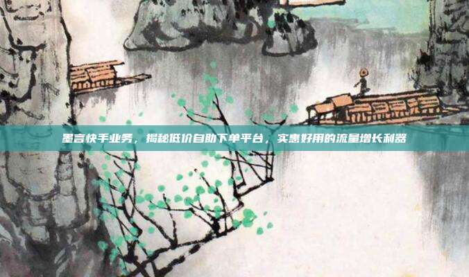 墨言快手业务，揭秘低价自助下单平台，实惠好用的流量增长利器